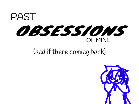 PAST OBSESSIONS OF MINE!!! (and if there coming back)