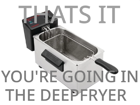 That’s it, you’re going in the Deepfryer