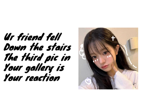 Your bestie fell down the stairs , the third pic in your gallery is your reaction!! 