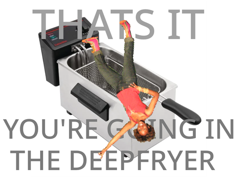 That’s it, you’re going in the Deepfryer