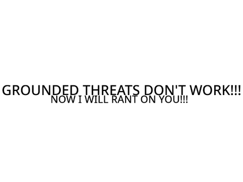 GROUNDED THREATS DON'T WORK!!!
