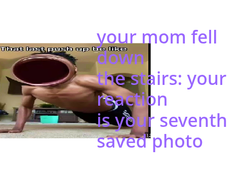 your mom fell down the stairs: your reaction is your seventh saved photo remix remix remix remix