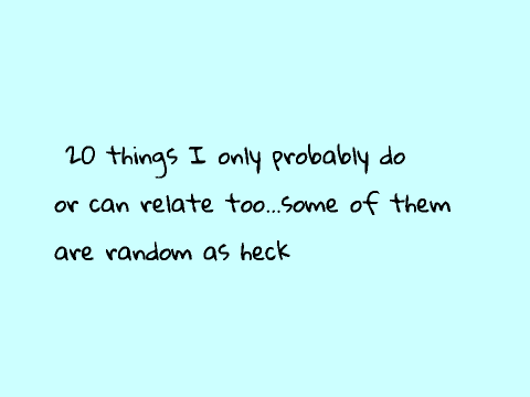 20 things only I probably only do or can relate to