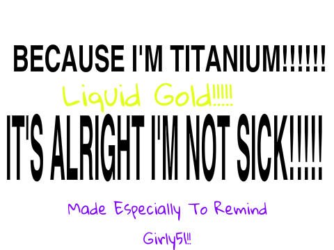 IT'S ALRIGHT I'M NOT SICK!!!!!!!!! I'M TITANIUM!!!!!!!!!