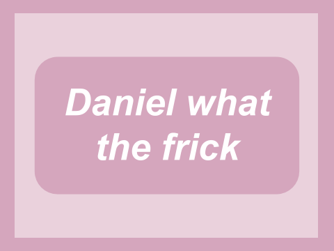 Daniel what the frick 