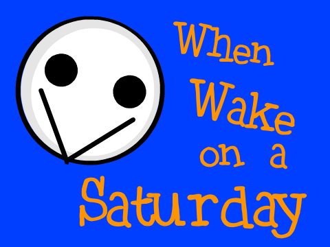 When you wake up on a saturday.