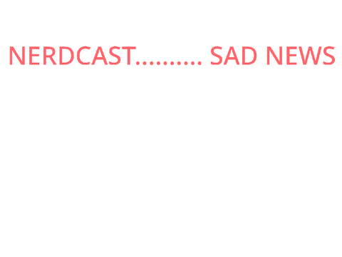NERDCAST.... SAD NEWS 