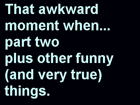that awkward moment when... part two, plus other funny (and very true) things.