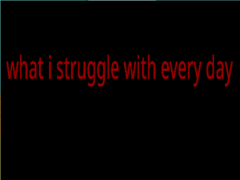 what i struggle with every day (mobile friendly)