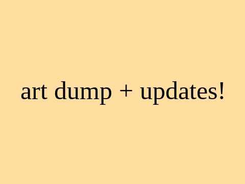 art dump + updates!