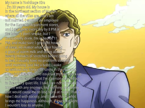 My name is Yoshikage Kira. I’m 33 years old. My house is in the northeast section of Morioh, where a