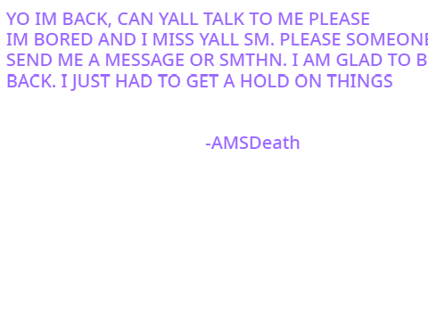 IM BACK. GUYS IM LONELY. TALK TO ME PLEASE.