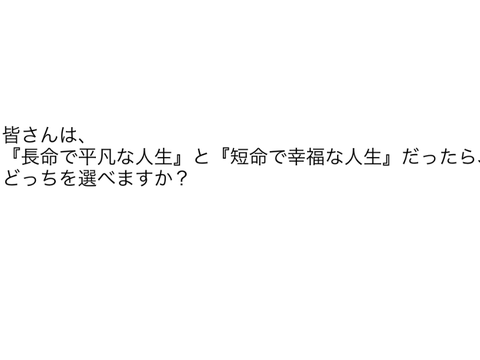 皆さんは、『長命で平凡な人生』と『短命で幸福な人生』だったら、どっちを選べますか？
