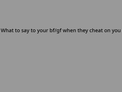 What to say to your bf/gf if they cheat on you