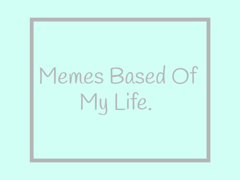 Memes Based Off Me Life (sorry I can't upload pics)