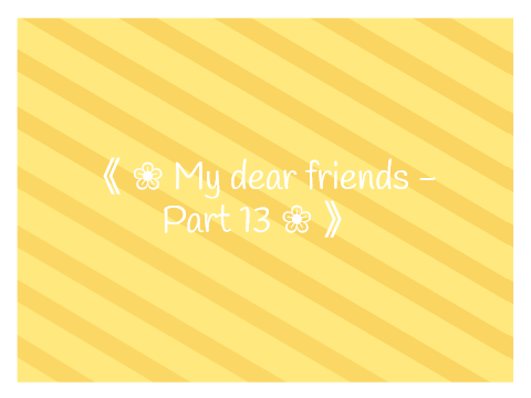《 ❀ My dear friends - Part 13 ❀ 》