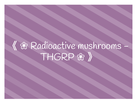 《 ❀ Radioactive mushrooms - THGRP ❀ 》