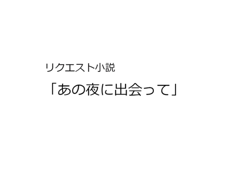 リ ク エ ス ト 小 説 「 あ の 夜 に 出 会 っ て 」
